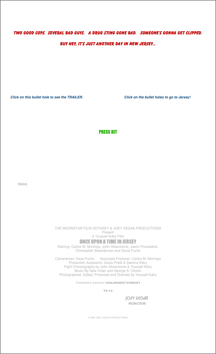 



Two good cops.  Several bad guys.   A drug sting gone bad.   Someone’s gonna get clipped.

Buy hey, it’s just another day in New Jersey...










         Click on this bullet hole to see the TRAILER.                                           Click on the bullet holes to go to Jersey! 




 

PRESS KIT





         


                                                    

                                                                          
                16mm








THE MOONSTAR FILM ODYSSEY & JOEY VEGA$ PRODUCTIONS
Present
A Youssef Kdiry Film
ONCE UPON A TIME IN JERSEY
Starring: Carlos M. Morinigo, John Shearstone, Jason Foundakos,
Christopher Swendeman and David Fuchs

Cameraman: Dave Fuchs      Associate Producer: Carlos M. Morinigo
Production Assistants: Giulia Pirelli & Sabrina Kdiry
Fight Choreography by John Shearstone & Youssef Kdiry
Music By New Order and George S. Clinton
Photographed, Edited, Produced and Directed by Youssef Kdiry

Presented in luxurious YOUSSEFVISION

TV-14
	
											                                JOEY VEGA$
	     	 									 	                                                      PRODUCTIONS



©1995 JOEY VEGA$ PRODUCTIONS
