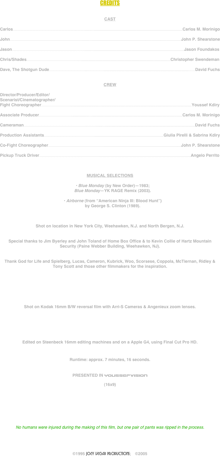 



CREDITS


CAST

Carlos……………………………………………………….………........…...........................................................................................................Carlos M. Morinigo

John……………………………………………………….………........….............................................................................................................John P. Shearstone

Jason……………………………………………………….………........…..............................................................................................................Jason Foundakos

Chris/Shades………………………………………….….…............................................................................................................Christopher Swendeman

Dave, The Shotgun Dude……………………………….....…………….......................................................................................................…….David Fuchs


CREW

Director/Producer/Editor/
Scenarist/Cinematographer/
Fight Choreographer………………………….................................…..............................................................................................................Youssef Kdiry

Associate Producer…………………………….....................…..............................................................................................................Carlos M. Morinigo

Cameraman……………………………………………………….………........….............................................................................................................David Fuchs

Production Assistants……………………………………………....................................................................................Giulia Pirelli & Sabrina Kdiry

Co-Fight Choreographer………………………………………………….............................................................................................John P. Shearstone

Pickup Truck Driver……………………………………………………................................................................................................................Angelo Perrito



MUSICAL SELECTIONS

•	Blue Monday (by New Order)—1983;
Blue Monday—YK RAGE Remix (2003).

•	Airborne (from “American Ninja III: Blood Hunt”)
by George S. Clinton (1989).



Shot on location in New York City, Weehawken, N.J. and North Bergen, N.J.


Special thanks to Jim Byerley and John Toland of Home Box Office & to Kevin Collie of Hartz Mountain Security (Paine Webber Building, Weehawken, NJ).


Thank God for Life and Spielberg, Lucas, Cameron, Kubrick, Woo, Scorsese, Coppola, McTiernan, Ridley & Tony Scott and those other filmmakers for the inspiration.







Shot on Kodak 16mm B/W reversal film with Arri-S Cameras & Angenieux zoom lenses.  






Edited on Steenbeck 16mm editing machines and on a Apple G4, using Final Cut Pro HD.


Runtime: approx. 7 minutes, 16 seconds.


PRESENTED IN YOUSSEFVISION

(16x9)








No humans were injured during the making of this film, but one pair of pants was ripped in the process.




©1995 JOEY VEGA$ PRODUCTIONS;     ©2005

