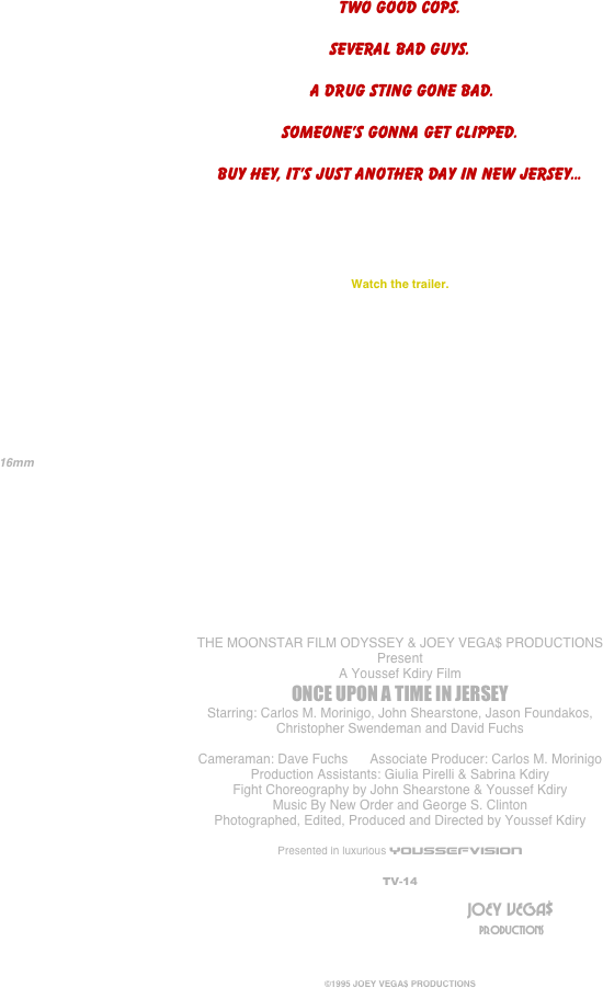 
















Two good cops.

Several bad guys.

 A drug sting gone bad.

Someone’s gonna get clipped.

Buy hey, it’s just another day in New Jersey...





Watch the trailer.







                                                 
   16mm

                                            






THE MOONSTAR FILM ODYSSEY & JOEY VEGA$ PRODUCTIONS
Present
A Youssef Kdiry Film
ONCE UPON A TIME IN JERSEY
Starring: Carlos M. Morinigo, John Shearstone, Jason Foundakos,
Christopher Swendeman and David Fuchs

Cameraman: Dave Fuchs      Associate Producer: Carlos M. Morinigo
Production Assistants: Giulia Pirelli & Sabrina Kdiry
Fight Choreography by John Shearstone & Youssef Kdiry
Music By New Order and George S. Clinton
Photographed, Edited, Produced and Directed by Youssef Kdiry

Presented in luxurious YOUSSEFVISION

TV-14
	
											                                JOEY VEGA$
	     	 									 	                                                      PRODUCTIONS



©1995 JOEY VEGA$ PRODUCTIONS

