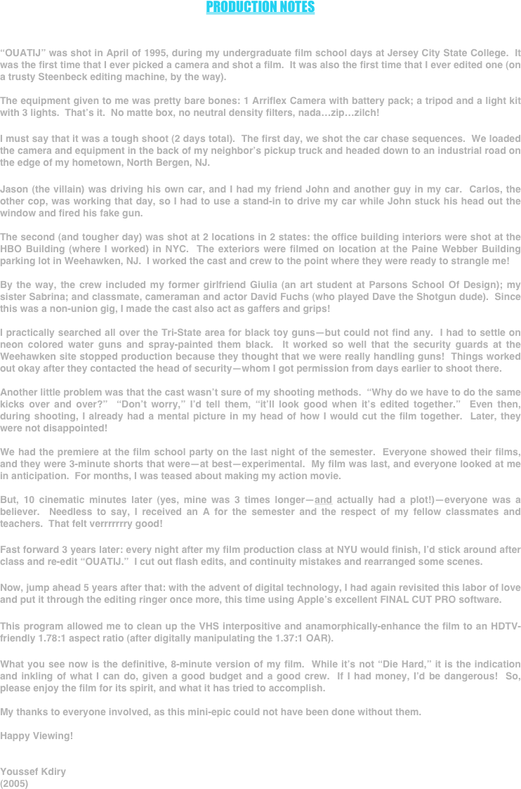 



PRODUCTION NOTES



“OUATIJ” was shot in April of 1995, during my undergraduate film school days at Jersey City State College.  It was the first time that I ever picked a camera and shot a film.  It was also the first time that I ever edited one (on a trusty Steenbeck editing machine, by the way).

The equipment given to me was pretty bare bones: 1 Arriflex Camera with battery pack; a tripod and a light kit with 3 lights.  That’s it.  No matte box, no neutral density filters, nada…zip…zilch!

I must say that it was a tough shoot (2 days total).  The first day, we shot the car chase sequences.  We loaded the camera and equipment in the back of my neighbor’s pickup truck and headed down to an industrial road on the edge of my hometown, North Bergen, NJ.

Jason (the villain) was driving his own car, and I had my friend John and another guy in my car.  Carlos, the other cop, was working that day, so I had to use a stand-in to drive my car while John stuck his head out the window and fired his fake gun.

The second (and tougher day) was shot at 2 locations in 2 states: the office building interiors were shot at the HBO Building (where I worked) in NYC.  The exteriors were filmed on location at the Paine Webber Building parking lot in Weehawken, NJ.  I worked the cast and crew to the point where they were ready to strangle me!

By the way, the crew included my former girlfriend Giulia (an art student at Parsons School Of Design); my sister Sabrina; and classmate, cameraman and actor David Fuchs (who played Dave the Shotgun dude).  Since this was a non-union gig, I made the cast also act as gaffers and grips!

I practically searched all over the Tri-State area for black toy guns—but could not find any.  I had to settle on neon colored water guns and spray-painted them black.  It worked so well that the security guards at the Weehawken site stopped production because they thought that we were really handling guns!  Things worked out okay after they contacted the head of security—whom I got permission from days earlier to shoot there.

Another little problem was that the cast wasn’t sure of my shooting methods.  “Why do we have to do the same kicks over and over?”  “Don’t worry,” I’d tell them, “it’ll look good when it’s edited together.”  Even then, during shooting, I already had a mental picture in my head of how I would cut the film together.  Later, they were not disappointed!

We had the premiere at the film school party on the last night of the semester.  Everyone showed their films, and they were 3-minute shorts that were—at best—experimental.  My film was last, and everyone looked at me in anticipation.  For months, I was teased about making my action movie.

But, 10 cinematic minutes later (yes, mine was 3 times longer—and actually had a plot!)—everyone was a believer.  Needless to say, I received an A for the semester and the respect of my fellow classmates and teachers.  That felt verrrrrrry good!

Fast forward 3 years later: every night after my film production class at NYU would finish, I’d stick around after class and re-edit “OUATIJ.”  I cut out flash edits, and continuity mistakes and rearranged some scenes.

Now, jump ahead 5 years after that: with the advent of digital technology, I had again revisited this labor of love and put it through the editing ringer once more, this time using Apple’s excellent FINAL CUT PRO software.

This program allowed me to clean up the VHS interpositive and anamorphically-enhance the film to an HDTV-friendly 1.78:1 aspect ratio (after digitally manipulating the 1.37:1 OAR).

What you see now is the definitive, 8-minute version of my film.  While it’s not “Die Hard,” it is the indication and inkling of what I can do, given a good budget and a good crew.  If I had money, I’d be dangerous!  So, please enjoy the film for its spirit, and what it has tried to accomplish.

My thanks to everyone involved, as this mini-epic could not have been done without them.

Happy Viewing!


Youssef Kdiry
(2005)


