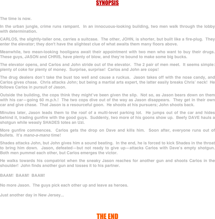 



SYNOPSIS


The time is now.

In the urban jungle, crime runs rampant.  In an innocuous-looking building, two men walk through the lobby with determination.

CARLOS, the slightly-taller one, carries a suitcase.  The other, JOHN, is shorter, but built like a fire-plug.  They enter the elevator; they don't have the slightest clue of what awaits them many floors above.

Meanwhile, two mean-looking hooligans await their appointment with two men who want to buy their drugs.  These guys, JASON and CHRIS, have plenty of blow, and they’re bound to make some big bucks.

The elevator opens, and Carlos and John stride out of the elevator.  The 2 pair of men meet.  It seems simple: plenty of coke for plenty of money.  Surprise, surprise!  Carlos and John are cops!  

The drug dealers don’t take the bust too well and cause a ruckus.  Jason takes off with the nose candy, and Carlos gives chase.  Chris attacks John; but being a martial arts expert, the latter easily breaks Chris’ neck!  He follows Carlos in pursuit of Jason.

Outside the building, the cops think they might’ve been given the slip.  Not so, as Jason bears down on them with his car—going 60 m.p.h.!  The two cops dive out of the way as Jason disappears.  They get in their own car and give chase.  That Jason is a resourceful goon.  He shoots at his pursuers; John shoots back.

Minutes later, Jason leads them to the roof of a multi-level parking lot.  He jumps out of the car and hides behind it, trading gunfire with the good guys.  Suddenly, two more of his goons show up.  Beefy DAVE hauls a shotgun while weasly SHADES totes an Uzi.

More gunfire commences.  Carlos gets the drop on Dave and kills him.  Soon after, everyone runs out of bullets.  It’s mano-a-mano time!

Shades attacks John, but John gives him a sound beating.  In the end, he is forced to kick Shades in the throat to bring him down.  Jason, defeated—but not ready to give up—attacks Carlos with Dave’s empty shotgun.  Both men pummel each other, but Carlos emerges the victor.

He walks towards his compatriot when the sneaky Jason reaches for another gun and shoots Carlos in the shoulder!  John finds another gun and tosses it to his partner.

BAAM!  BAAM!  BAAM!

No more Jason.  The guys pick each other up and leave as heroes.

Just another day in New Jersey...



THE END

