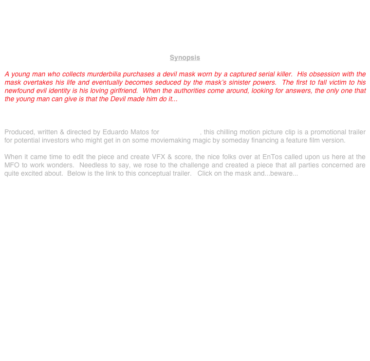 





Synopsis

A young man who collects murderbilia purchases a devil mask worn by a captured serial killer.  His obsession with the mask overtakes his life and eventually becomes seduced by the mask’s sinister powers.  The first to fall victim to his newfound evil identity is his loving girlfriend.  When the authorities come around, looking for answers, the only one that the young man can give is that the Devil made him do it...



Produced, written & directed by Eduardo Matos for EnTos Films, this chilling motion picture clip is a promotional trailer for potential investors who might get in on some moviemaking magic by someday financing a feature film version.   

When it came time to edit the piece and create VFX & score, the nice folks over at EnTos called upon us here at the MFO to work wonders.  Needless to say, we rose to the challenge and created a piece that all parties concerned are quite excited about.  Below is the link to this conceptual trailer.   Click on the mask and...beware...


















