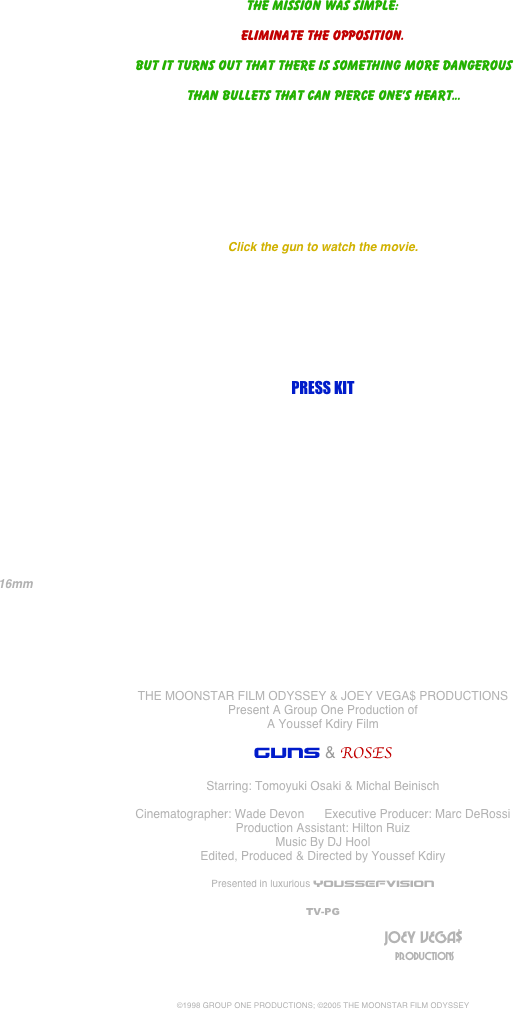 




















The mission was simple:

Eliminate the opposition.

 But it turns out that there is something more dangerous

 than bullets that can pierce one’s heart...








Click the gun to watch the movie.








PRESS KIT











            16mm                                                                                                                                        






THE MOONSTAR FILM ODYSSEY & JOEY VEGA$ PRODUCTIONS
Present A Group One Production of
A Youssef Kdiry Film

GUNS & ROSES

Starring: Tomoyuki Osaki & Michal Beinisch

Cinematographer: Wade Devon      Executive Producer: Marc DeRossi
Production Assistant: Hilton Ruiz
Music By DJ Hool
Edited, Produced & Directed by Youssef Kdiry

Presented in luxurious YOUSSEFVISION

TV-PG
	
											                                JOEY VEGA$
	     	 									 	                                                      PRODUCTIONS



©1998 GROUP ONE PRODUCTIONS; ©2005 THE MOONSTAR FILM ODYSSEY
