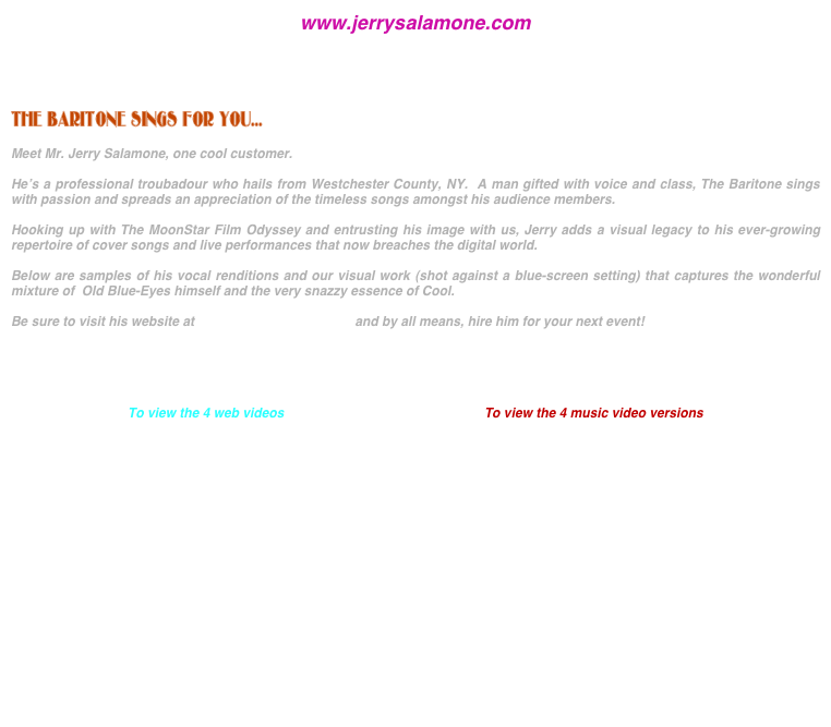 www.jerrysalamone.com




THE BARITONE SINGS FOR YOU...

Meet Mr. Jerry Salamone, one cool customer.

He’s a professional troubadour who hails from Westchester County, NY.  A man gifted with voice and class, The Baritone sings with passion and spreads an appreciation of the timeless songs amongst his audience members.

Hooking up with The MoonStar Film Odyssey and entrusting his image with us, Jerry adds a visual legacy to his ever-growing repertoire of cover songs and live performances that now breaches the digital world.

Below are samples of his vocal renditions and our visual work (shot against a blue-screen setting) that captures the wonderful mixture of  Old Blue-Eyes himself and the very snazzy essence of Cool.

Be sure to visit his website at www.jerrysalamone.com and by all means, hire him for your next event!





To view the 4 web videos                                                       To view the 4 music video versions







