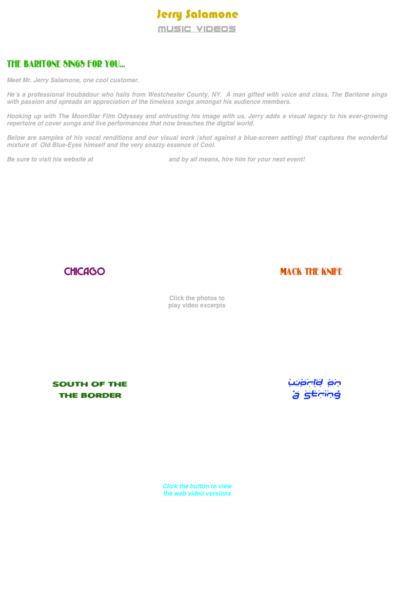  Jerry Salamone
MUSIC VIDEOS



THE BARITONE SINGS FOR YOU...

Meet Mr. Jerry Salamone, one cool customer.

He’s a professional troubadour who hails from Westchester County, NY.  A man gifted with voice and class, The Baritone sings with passion and spreads an appreciation of the timeless songs amongst his audience members.

Hooking up with The MoonStar Film Odyssey and entrusting his image with us, Jerry adds a visual legacy to his ever-growing repertoire of cover songs and live performances that now breaches the digital world.

Below are samples of his vocal renditions and our visual work (shot against a blue-screen setting) that captures the wonderful mixture of  Old Blue-Eyes himself and the very snazzy essence of Cool.

Be sure to visit his website at www.jerrysalamone.com and by all means, hire him for your next event!











                    
                  CHICAGO                                                       MACK THE KNIFE


Click the photos to
play video excerpts









SOUTH OF THE                                                        WORLD ON
                 THE BORDER                                     A STRING
                                                                     







Click the button to view
the web video versions













