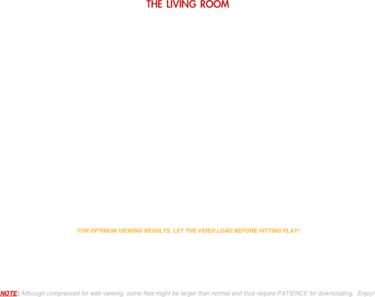 THE LIVING ROOM




















FOR OPTIMUM VIEWING RESULTS, LET THE VIDEO LOAD BEFORE HITTING PLAY!





NOTE: Although compressed for web viewing, some files might be larger than normal and thus require PATIENCE for downloading.  Enjoy!