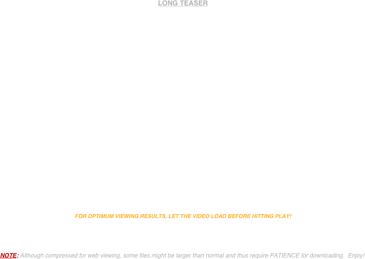 


LONG TEASER



















FOR OPTIMUM VIEWING RESULTS, LET THE VIDEO LOAD BEFORE HITTING PLAY!



NOTE: Although compressed for web viewing, some files might be larger than normal and thus require PATIENCE for downloading.  Enjoy!