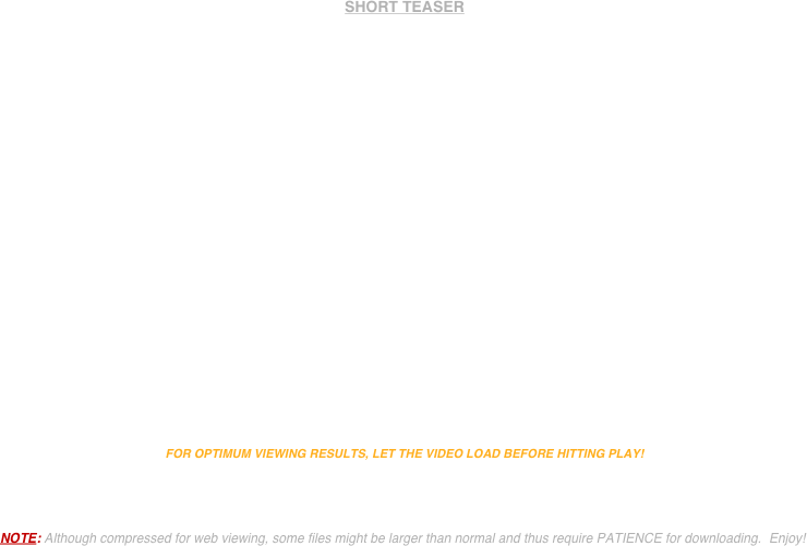 


SHORT TEASER


















FOR OPTIMUM VIEWING RESULTS, LET THE VIDEO LOAD BEFORE HITTING PLAY!




NOTE: Although compressed for web viewing, some files might be larger than normal and thus require PATIENCE for downloading.  Enjoy!