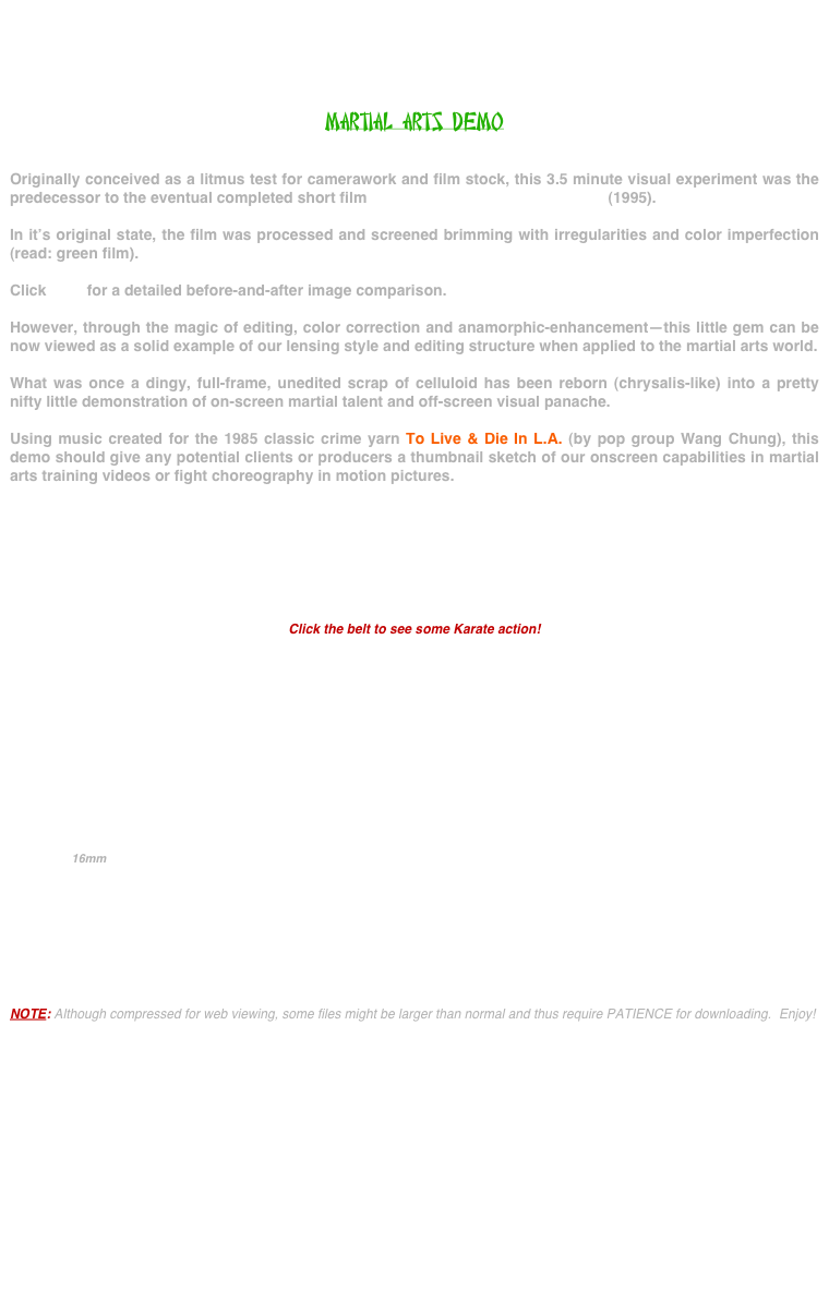 




MARTIAL ARTS DEMO


Originally conceived as a litmus test for camerawork and film stock, this 3.5 minute visual experiment was the predecessor to the eventual completed short film ONCE UPON A TIME IN JERSEY (1995).

In it’s original state, the film was processed and screened brimming with irregularities and color imperfection (read: green film).

Click here for a detailed before-and-after image comparison.

However, through the magic of editing, color correction and anamorphic-enhancement--this little gem can be now viewed as a solid example of our lensing style and editing structure when applied to the martial arts world.

What was once a dingy, full-frame, unedited scrap of celluloid has been reborn (chrysalis-like) into a pretty nifty little demonstration of on-screen martial talent and off-screen visual panache.

Using music created for the 1985 classic crime yarn To Live & Die In L.A. (by pop group Wang Chung), this demo should give any potential clients or producers a thumbnail sketch of our onscreen capabilities in martial arts training videos or fight choreography in motion pictures.








Click the belt to see some Karate action!











                                  16mm

                                            





NOTE: Although compressed for web viewing, some files might be larger than normal and thus require PATIENCE for downloading.  Enjoy!