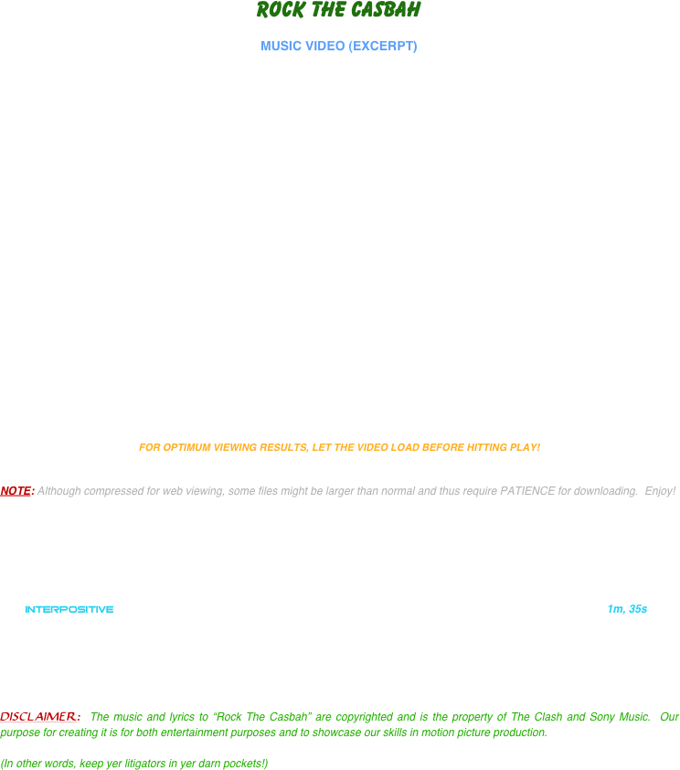 ROCK THE CASBAH

MUSIC VIDEO (EXCERPT)

























FOR OPTIMUM VIEWING RESULTS, LET THE VIDEO LOAD BEFORE HITTING PLAY!


NOTE: Although compressed for web viewing, some files might be larger than normal and thus require PATIENCE for downloading.  Enjoy!






      
    INTERPOSITIVE                                                                                                                    1m, 35s






DISCLAIMER:  The music and lyrics to “Rock The Casbah” are copyrighted and is the property of The Clash and Sony Music.  Our purpose for creating it is for both entertainment purposes and to showcase our skills in motion picture production.  

(In other words, keep yer litigators in yer darn pockets!)
