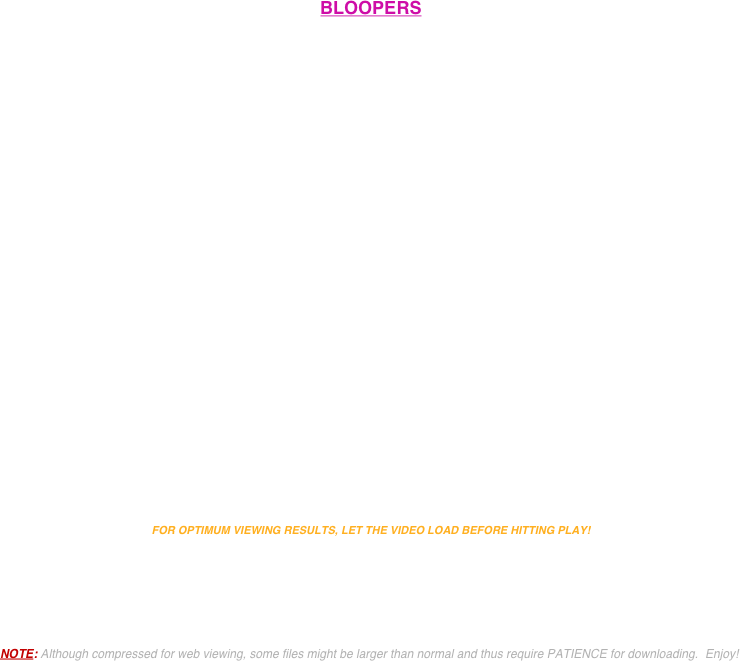 


BLOOPERS























FOR OPTIMUM VIEWING RESULTS, LET THE VIDEO LOAD BEFORE HITTING PLAY! 





NOTE: Although compressed for web viewing, some files might be larger than normal and thus require PATIENCE for downloading.  Enjoy!