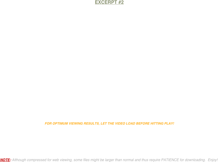 


EXCERPT #2


















FOR OPTIMUM VIEWING RESULTS, LET THE VIDEO LOAD BEFORE HITTING PLAY! 





NOTE: Although compressed for web viewing, some files might be larger than normal and thus require PATIENCE for downloading.  Enjoy!