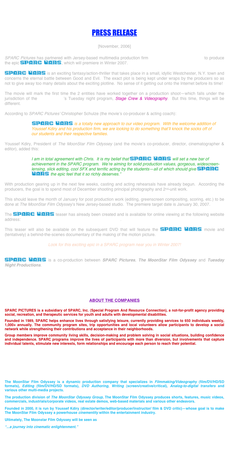 




PRESS RELEASE

[November, 2006]

SPARC Pictures has partnered with Jersey-based multimedia production firm The MoonStar Film Odyssey to produce the epic SPARC WARS, which will premiere in Winter 2007.

SPARC WARS is an exciting fantasy/action-thriller that takes place in a small, idyllic Westchester, N.Y. town and concerns the eternal battle between Good and Evil.  The exact plot is being kept under wraps by the producers so as not to give away too many details about the exciting plotline.  No sense of it getting out onto the Internet before its time!

The movie will mark the first time the 2 entities have worked together on a production shoot—which falls under the jurisdiction of the SPARC, Inc.’s Tuesday night program, Stage Crew & Videography.  But this time, things will be different.

According to SPARC Pictures’ Christopher Schulze (the movie’s co-producer & acting coach):

        SPARC WARS is a totally new approach to our video program.  With the welcome addition of
              Youssef Kdiry and his production firm, we are looking to do something that’ll knock the socks off of
              our students and their respective families.

Youssef Kdiry, President of The MoonStar Film Odyssey (and the movie’s co-producer, director, cinematographer & editor), added this:

              I am in total agreement with Chris.  It is my belief that SPARC WARS will set a new bar of
              achievement in the SPARC program.  We’re aiming for solid production values, gorgeous, widescreen-
              lensing, slick editing, cool SFX and terrific acting by the students—all of which should give SPARC
        WARS the epic feel that it so richly deserves.”

With production gearing up in the next few weeks, casting and acting rehearsals have already begun.  According the producers, the goal is to spend most of December shooting principal photography and 2nd-unit work.

This should leave the month of January for post production work (editing, greenscreen compositing, scoring, etc.) to be done at The MoonStar Film Odyssey’s New Jersey-based studio.  The premiere target date is January 30, 2007.

The SPARC WARS teaser has already been created and is available for online viewing at the following website address: www.moonstarfilmodyssey.com/sparcwarsteaser.html.

This teaser will also be available on the subsequent DVD that will feature the SPARC WARS movie and (tentatively) a behind-the-scenes documentary of the making of the motion picture.

Look for this exciting epic in a SPARC program near you in Winter 2007!


SPARC WARS is a co-production between SPARC Pictures, The MoonStar Film Odyssey and Tuesday Night Productions.






ABOUT THE COMPANIES

SPARC PICTURES is a subsidiary of SPARC, Inc. (Special Program And Resource Connection), a not-for-profit agency providing social, recreation, and therapeutic services for youth and adults with developmental disabilities.

Founded in 1989, SPARC helps enhance lives through satisfying leisure, currently providing services to 650 individuals weekly, 1,000+ annually. The community program sites, trip opportunities and local volunteers allow participants to develop a social network while strengthening their contributions and acceptance in their neighborhoods. 

Group members improve community living skills, decision-making and problem solving in social situations, building confidence and independence. SPARC programs improve the lives of participants with more than diversion, but involvements that capture individual talents, stimulate new interests, form relationships and encourage each person to reach their potential.

www.sparcinc.org






The MoonStar Film Odyssey is a dynamic production company that specializes in Filmmaking/Videography (film/DV/HD/SD formats), Editing (film/DV/HD/SD formats), DVD Authoring, Writing (screen/creative/critical), Analog-to-digital transfers and various other multi-media projects.

The production division of The MoonStar Odyssey Group, The MoonStar Film Odyssey produces shorts, features, music videos, commercials, industrials/corporate videos, real estate demos, web-based materials and various other endeavors.

Founded in 2000, it is run by Youssef Kdiry (director/writer/editor/producer/instructor/ film & DVD critic)—whose goal is to make The MoonStar Film Odyssey a powerhouse cinementity within the entertainment industry.

Ultimately, The Moonstar Film Odyssey will be seen as

“...a journey into cinematic enlightenment.”


www.moonstarfilmodyssey.com


