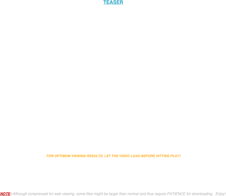 


TEASER




                                                                                                                                                                                                                          
                                                                                                                                                                                                                                           

                                                                                                                                   















FOR OPTIMUM VIEWING RESULTS, LET THE VIDEO LOAD BEFORE HITTING PLAY! 





NOTE: Although compressed for web viewing, some files might be larger than normal and thus require PATIENCE for downloading.  Enjoy!