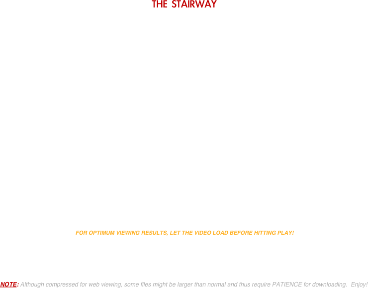 THE STAIRWAY


























FOR OPTIMUM VIEWING RESULTS, LET THE VIDEO LOAD BEFORE HITTING PLAY!





NOTE: Although compressed for web viewing, some files might be larger than normal and thus require PATIENCE for downloading.  Enjoy!