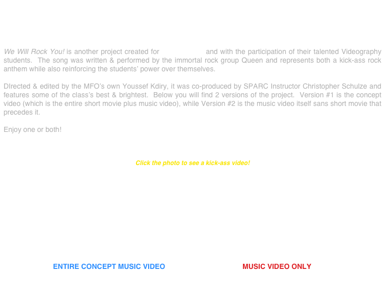 




We Will Rock You! is another project created for SPARC, Inc. and with the participation of their talented Videography students.  The song was written & performed by the immortal rock group Queen and represents both a kick-ass rock anthem while also reinforcing the students’ power over themselves.

DIrected & edited by the MFO’s own Youssef Kdiry, it was co-produced by SPARC Instructor Christopher Schulze and features some of the class’s best & brightest.  Below you will find 2 versions of the project.  Version #1 is the concept video (which is the entire short movie plus music video), while Version #2 is the music video itself sans short movie that precedes it.

Enjoy one or both!



Click the photo to see a kick-ass video!











                         ENTIRE CONCEPT MUSIC VIDEO                                       MUSIC VIDEO ONLY


