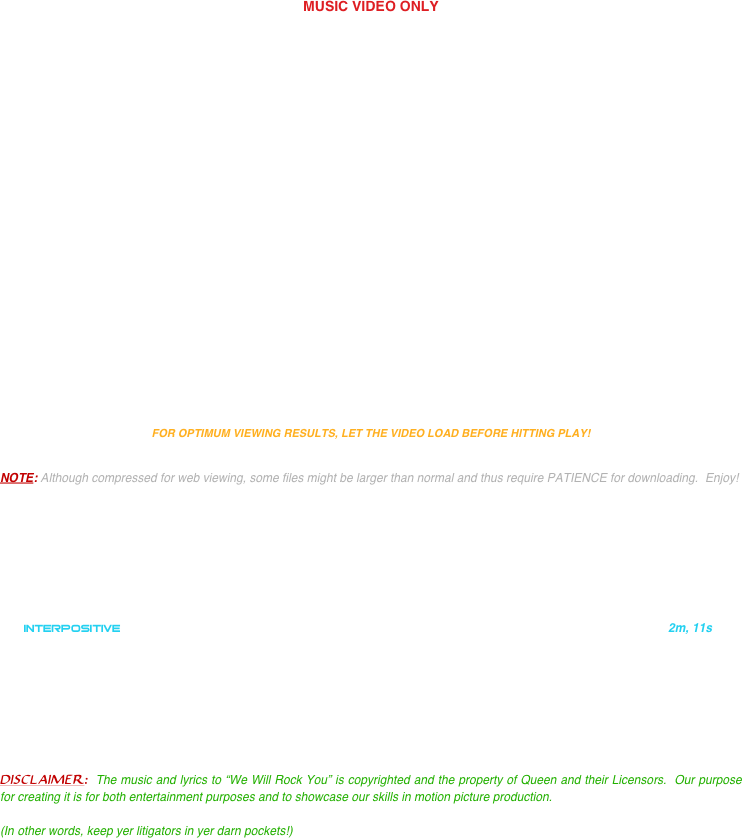 

MUSIC VIDEO ONLY



















FOR OPTIMUM VIEWING RESULTS, LET THE VIDEO LOAD BEFORE HITTING PLAY!


NOTE: Although compressed for web viewing, some files might be larger than normal and thus require PATIENCE for downloading.  Enjoy!

    






   INTERPOSITIVE                                                                                                                      2m, 11s








DISCLAIMER:  The music and lyrics to “We Will Rock You” is copyrighted and the property of Queen and their Licensors.  Our purpose for creating it is for both entertainment purposes and to showcase our skills in motion picture production.  

(In other words, keep yer litigators in yer darn pockets!)


