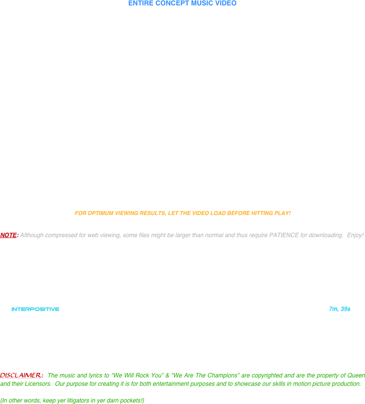 

ENTIRE CONCEPT MUSIC VIDEO 



















FOR OPTIMUM VIEWING RESULTS, LET THE VIDEO LOAD BEFORE HITTING PLAY!


NOTE: Although compressed for web viewing, some files might be larger than normal and thus require PATIENCE for downloading.  Enjoy!

    






   INTERPOSITIVE                                                                                                                      7m, 39s







DISCLAIMER:  The music and lyrics to “We Will Rock You” & “We Are The Champions” are copyrighted and are the property of Queen and their Licensors.  Our purpose for creating it is for both entertainment purposes and to showcase our skills in motion picture production.  

(In other words, keep yer litigators in yer darn pockets!)


